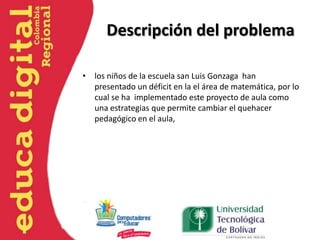 Descripción del problema
• los niños de la escuela san Luis Gonzaga han
presentado un déficit en la el área de matemática, por lo
cual se ha implementado este proyecto de aula como
una estrategias que permite cambiar el quehacer
pedagógico en el aula,
 