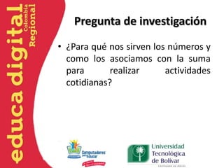 Pregunta de investigación
• ¿Para qué nos sirven los números y
como los asociamos con la suma
para realizar actividades
cotidianas?
 