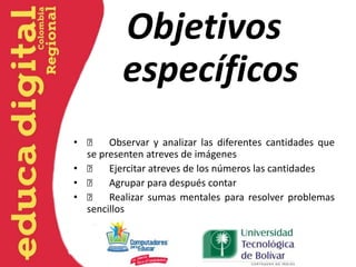 Objetivos
específicos
•  Observar y analizar las diferentes cantidades que
se presenten atreves de imágenes
•  Ejercitar atreves de los números las cantidades
•  Agrupar para después contar
•  Realizar sumas mentales para resolver problemas
sencillos
 