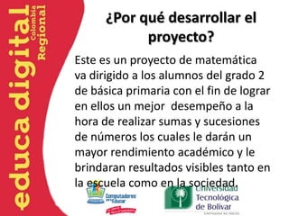¿Por qué desarrollar el
proyecto?
Este es un proyecto de matemática
va dirigido a los alumnos del grado 2
de básica primaria con el fin de lograr
en ellos un mejor desempeño a la
hora de realizar sumas y sucesiones
de números los cuales le darán un
mayor rendimiento académico y le
brindaran resultados visibles tanto en
la escuela como en la sociedad.
 