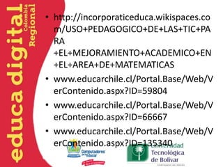 • http://incorporaticeduca.wikispaces.co
m/USO+PEDAGOGICO+DE+LAS+TIC+PA
RA
+EL+MEJORAMIENTO+ACADEMICO+EN
+EL+AREA+DE+MATEMATICAS
• www.educarchile.cl/Portal.Base/Web/V
erContenido.aspx?ID=59804
• www.educarchile.cl/Portal.Base/Web/V
erContenido.aspx?ID=66667
• www.educarchile.cl/Portal.Base/Web/V
erContenido.aspx?ID=135340
 