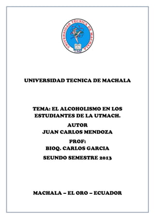 UNIVERSIDAD TECNICA DE MACHALA
TEMA: EL ALCOHOLISMO EN LOS
ESTUDIANTES DE LA UTMACH.
AUTOR
JUAN CARLOS MENDOZA
PROF:
BIOQ. CARLOS GARCIA
SEUNDO SEMESTRE 2013
MACHALA – EL ORO – ECUADOR
 