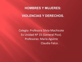 Colegio: Profesora Silvia Machicote
Ex Unidad Nº 15 (General Pico).
Profesoras: María Aguirre
Claudia Falco.
HOMBRES Y MUJERES:
VIOLENCIAS Y DERECHOS.
 