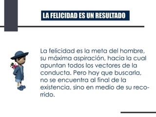 LA FELICIDAD ES UN RESULTADO

La felicidad es la meta del hombre,
su máxima aspiración, hacia la cual
apuntan todos los vectores de la
conducta. Pero hay que buscarla,
no se encuentra al final de la
existencia, sino en medio de su recorrido.

 