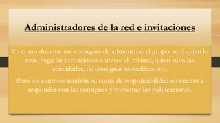Administradores de la red e invitaciones
Yo como docente me encargaré de administrar el grupo, seré quien lo
cree, haga las invitaciones a unirse al mismo, quien suba las
actividades, de consignas específicas, etc.
Pero los alumnos tendrán su cuota de responsabilidad en cuanto a
responder con las consignas y comentar las publicaciones.

 