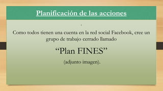Planificación de las acciones
.

Como todos tienen una cuenta en la red social Facebook, cree un
grupo de trabajo cerrado llamado

“Plan FINES”
(adjunto imagen).

 