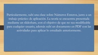 Particularmente, subí una clase sobre Números Enteros, junto a un
trabajo práctico de aplicación. La teoría se encuentra presentada
mediante un slideshare, con el objetivo de que no sea modificable
para cualquier usuario, además subí un documento en PDF con las
actividades para aplicar lo estudiado anteriormente.

 