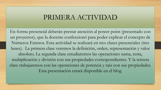 PRIMERA ACTIVIDAD
En forma presencial deberán prestar atención al power point (presentado con
un proyector), que la docente confeccionó para poder explicar el concepto de
Números Enteros. Esta actividad se realizará en tres clases presenciales (tres
lunes). La primera clase veremos la definición, orden, representación y valor
absoluto. La segunda clase estudiaremos las operaciones suma, resta,
multiplicación y división con sus propiedades correspondientes. Y la tercera
clase trabajaremos con las operaciones de potencia y raíz con sus propiedades.
Esta presentación estará disponible en el blog.

 