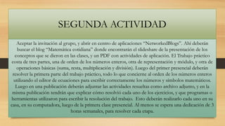 SEGUNDA ACTIVIDAD
Aceptar la invitación al grupo, y abrir en centro de aplicaciones “NetworkedBlogs”. Ahí deberán
buscar el blog “Matemática cotidiana” donde encontrarán el slideshare de la presentación de los
conceptos que se dieron en las clases, y un PDF con actividades de aplicación. El Trabajo práctico
costa de tres partes, una de orden de los números enteros, otra de representación y módulo, y otra de
operaciones básicas (suma, resta, multiplicación y división). Luego del primer presencial deberán
resolver la primera parte del trabajo práctico, todo lo que concierne al orden de los números enteros
utilizando el editor de ecuaciones para escribir correctamente los números y símbolos matemáticos.
Luego en una publicación deberán adjuntar las actividades resueltas como archivo adjunto, y en la
misma publicación tendrán que explicar cómo resolvió cada uno de los ejercicios, y que programas o
herramientas utilizaron para escribir la resolución del trabajo. Esto deberán realizarlo cada uno en su
casa, en su computadora, luego de la primera clase presencial. Al menos se espera una dedicación de 3
horas semanales, para resolver cada etapa.

 