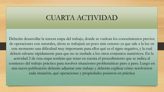 CUARTA ACTIVIDAD
Deberán desarrollar la tercera etapa del trabajo, donde se vuelcan los conocimientos previos
de operaciones con naturales, ahora se trabajará un poco más extenso ya que sale a la luz en
este momento una dificultad muy importante para ellos qué es el signo negativo, y la cual
deberá salvarse rápidamente para que no se traslade a los otros conjuntos numéricos. En la
actividad 2 de ésta etapa tendrán que tener en cuenta el procedimiento que se indica al
comienzo del trabajo práctico para resolver situaciones problemáticas paso a paso. Luego en
una nueva publicación deberán adjuntar este trabajo y deberán explicar cómo resolvieron
cada situación, qué operaciones y propiedades pusieron en práctica

 