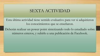 SEXTA ACTIVIDAD
Esta última actividad tiene sentido evaluativo para ver si adquirieron
los conocimientos que se enseñaron.
Deberán realizar un power point sintetizando todo lo estudiado sobre
números enteros, y subirlo a una publicación de Facebook.

 