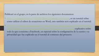 Publicaré en el grupo, en la parte de archivos los siguientes documentos:

• http://es.scribd.com/doc/4392798/Taller-Editor-de-Ecuaciones, es un tutorial sobre
cómo utilizar el editor de ecuaciones en Word, esto también será explicado en el tutorial.

• http://www.imh.es/es/comunicacion/dokumentazio-irekia/manuales/manual-facebookredes-sociales-para-usuario-y-para-empresa/referencemanual-all-pages explicativo sobre
todo lo que concierne a Facebook, en especial sobre la configuración de la cuenta y su
privacidad que fue explicado en el tutorial al comienzo del proyecto.

 