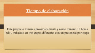 Tiempo de elaboración

Este proyecto tomará aproximadamente y como mínimo 15 horas
reloj, trabajado en tres etapas diferentes con un presencial por etapa

 