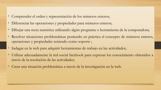 •
•
•
•

Comprender el orden y representación de los números enteros;
Diferenciar las operaciones y propiedades para números enteros;

Dibujar una recta numérica utilizando algún programa o herramienta de la computadora;
Resolver situaciones problemáticas poniendo en práctica el concepto de números enteros,
operaciones y propiedades teniendo como soporte ;

• Indagar en la web para adquirir herramientas de trabajo en las actividades;
• Utilizar adecuadamente la red social facebook para expresar los conocimiento obtenidos a
través de la resolución de las actividades;

• Crear una situación problemática a través de la investigación en la web.

 