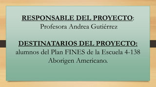 RESPONSABLE DEL PROYECTO:
Profesora Andrea Gutiérrez

DESTINATARIOS DEL PROYECTO:
alumnos del Plan FINES de la Escuela 4-138
Aborigen Americano.

 
