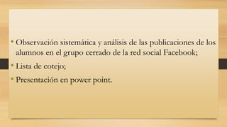 • Observación sistemática y análisis de las publicaciones de los
alumnos en el grupo cerrado de la red social Facebook;

• Lista de cotejo;
• Presentación en power point.

 