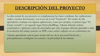 DESCRIPCIÓN DEL PROYECTO
• La idea central de este proyecto es complementar las clases cotidianas (las explicaciones
orales y escritas del docente), con el uso de la red “Facebook”. Por medio de ella
aprenderán a trabajar con algunas aplicaciones, como por ejemplo, en primer lugar “El
Grupo cerrado” y en segundo lugar NetworkedBlogs. Además deberán realizar
comentarios y opiniones sobre las actividades que subo al grupo, deberán aprender a subir
la resolución del trabajo práctico en PDF como archivo adjunto en un comentario, etc.

• Además aprenderán toda la parte técnica del uso de la red social Facebook y
principalmente a configurar sus cuentas y la privacidad de las mismas.

 