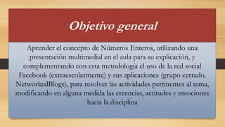 Objetivo general
Aprender el concepto de Números Enteros, utilizando una
presentación multimedial en el aula para su explicación, y
complementando con esta metodología el uso de la red social
Facebook (extraescolarmente) y sus aplicaciones (grupo cerrado,
NetworkedBlogs), para resolver las actividades pertinentes al tema,
modificando en alguna medida las creencias, actitudes y emociones
hacia la disciplina

 