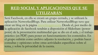 RED SOCIAL Y APLICACIONES QUE SE
UTILIZARÁN
Será Facebook, en ella se creará un grupo cerrado, y se utilizará la
aplicación NetworkedBlogs. Para utilizar NetworkedBlogs tuve que
crear un blog en la página www.blogger.com. Desde el, por medio de
la aplicación de facebook tendrán a disposición el Slideshare (power
point) de la presentación multimedial que se dio en el aula, y el trabajo
práctico (en PDF) para poner en funcionamiento los contenidos. En
el grupo subirán como archivo adjunto la resolución, y podrán hacer
consultas y opiniones sobre otras actividades específicas sobre el
tema, y sobre la privacidad de la cuenta.

 