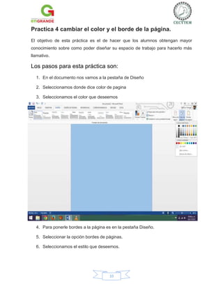 Practica 4 cambiar el color y el borde de la página.
El objetivo de esta práctica es el de hacer que los alumnos obtengan mayor
conocimiento sobre como poder diseñar su espacio de trabajo para hacerlo más
llamativo.

Los pasos para esta práctica son:
1. En el documento nos vamos a la pestaña de Diseño
2. Seleccionamos donde dice color de pagina
3. Seleccionamos el color que deseemos

4. Para ponerle bordes a la página es en la pestaña Diseño.
5. Seleccionar la opción bordes de páginas.
6. Seleccionamos el estilo que deseemos.

10

 