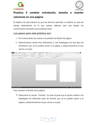 Practica 5 cambiar orientación, tamaño e insertar
columnas en una página.
El objetivo de esta práctica es que los alumnos aprender a modificar su área de
trabajo dependiendo de lo que quieran elaborar para que tengan los
conocimientos necesario para poderlos hacer.

Los pasos para esta práctica son:
1. En el documento nos vamos a la pestaña de Diseño de página
2. Seleccionamos donde dice Orientación y nos desplegara los dos tipos de
orientación que se le pueden poner a la página y seleccionaremos el que
vamos a ocupar.

Para cambiar el tamaño de la página.

1. Seleccionar la opción “Tamaño”, en esta al igual que la opción anterior nos
desplegara los diferentes tipos de tamaño que se le pueden poner a la
página y seleccionaremos el que vamos a ocupar.

12

 
