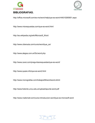 BIBLIOGRAFIAS.
http://office.microsoft.com/es-mx/word-help/que-es-word-HA010265951.aspx

http://www.misrespuestas.com/que-es-word.html

http://es.wikipedia.org/wiki/Microsoft_Word

http://www.ciberaula.com/curso/word/que_es/

http://www.alegsa.com.ar/Dic/word.php

http://www.cavsi.com/preguntasrespuestas/que-es-word/

http://www.quees.info/que-es-word.html

http://www.monografias.com/trabajos59/word/word.shtml

http://www.fodonto.uncu.edu.ar/upload/apunte-word.pdf

http://www.mailxmail.com/curso-introduccion-word/que-es-microsoft-word

15

 