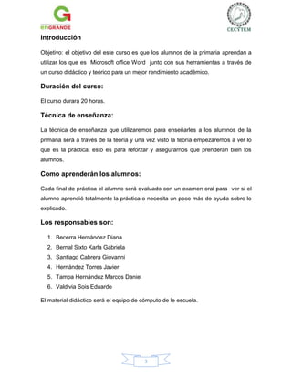 Introducción
Objetivo: el objetivo del este curso es que los alumnos de la primaria aprendan a
utilizar los que es Microsoft office Word junto con sus herramientas a través de
un curso didáctico y teórico para un mejor rendimiento académico.

Duración del curso:
El curso durara 20 horas.

Técnica de enseñanza:
La técnica de enseñanza que utilizaremos para enseñarles a los alumnos de la
primaria será a través de la teoría y una vez visto la teoría empezaremos a ver lo
que es la práctica, esto es para reforzar y asegurarnos que prenderán bien los
alumnos.

Como aprenderán los alumnos:
Cada final de práctica el alumno será evaluado con un examen oral para ver si el
alumno aprendió totalmente la práctica o necesita un poco más de ayuda sobro lo
explicado.

Los responsables son:
1. Becerra Hernández Diana
2. Bernal Sixto Karla Gabriela
3. Santiago Cabrera Giovanni
4. Hernández Torres Javier
5. Tampa Hernández Marcos Daniel
6. Valdivia Sois Eduardo
El material didáctico será el equipo de cómputo de le escuela.

3

 