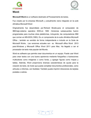 Word:
Microsoft Word es un software destinado al Procesamiento de textos.
Fue creado por la empresa Microsoft, y actualmente viene integrado en la suite
ofimática Microsoft Word
Originalmente fue desarrollado por Richard Brodie para el computador de
IBM bajo sistema operativo DOS en 1983 .Versiones subsecuentes fueron
programadas para muchas otras plataformas, incluyendo, las computadoras IBM
que corrían en MS-DOS (1983). Es un componente de la suite ofimática Microsoft
Office ; también es vendido de forma independiente e incluido en la Suite de
Microsoft Works . Las versiones actuales son es Microsoft office Word 2013
para Windows y Microsoft Office Word 2011 para Mac. Ha llegado a ser el
procesador de texto más popular del Mundo.
Word es software que permite crear documentos en un equipo. Puede usar Word
para crear textos con una buena apariencia mediante fotografías o ilustraciones
multicolores como imágenes o como fondo, y agregar figuras como mapas y
tablas. Además, Word proporciona diversas características de ayuda para la
creación de texto, de modo que pueda completar documentos profesionales, como
artículos o informes, con facilidad. También puede imprimir direcciones de tarjetas
postales o sobres.

4

 