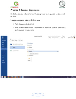 Practica 1 Guardar documento:
El objetivo de esta práctica tiene el fin de aprender como guardar un documento
de Word.

Los pasos para esta práctica son:
1. Abrir el documento de Word.
2. Irnos la pestaña de archivo y seleccionar la opción de “guardar como” para
poder guardar el documento.

5

 