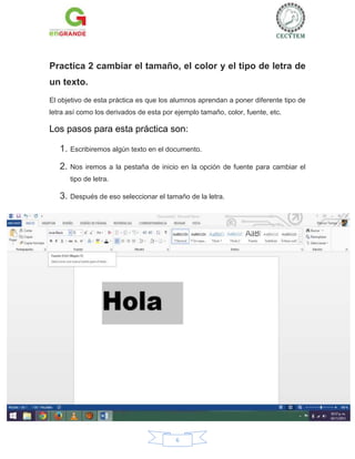 Practica 2 cambiar el tamaño, el color y el tipo de letra de
un texto.
El objetivo de esta práctica es que los alumnos aprendan a poner diferente tipo de
letra así como los derivados de esta por ejemplo tamaño, color, fuente, etc.

Los pasos para esta práctica son:
1. Escribiremos algún texto en el documento.
2. Nos

iremos a la pestaña de inicio en la opción de fuente para cambiar el

tipo de letra.

3. Después de eso seleccionar el tamaño de la letra.

6

 