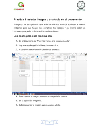 Practica 3 insertar imagen o una tabla en el documento.
El objetivo de esta práctica tiene el fin de que los alumnos aprendan a insertar
imágenes para que hagan más completos los trabajos y así mismo saber las
opciones para poder ordenar datos mediante tablas.

Los pasos para esta práctica son:
1. En el documento de Word nos iremos a la pestaña insertar
2. hay aparece la opción tabla de daremos click.
3. le daremos el formato que deseemos a la tabla.

4. Para insertar la imagen nos vamos a la pestaña insertar.
5. En la opción de imágenes.
6. Seleccionamos la imagen que deseamos y listo.

8

 
