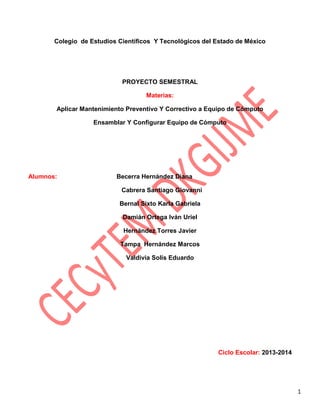 Colegio de Estudios Científicos Y Tecnológicos del Estado de México

PROYECTO SEMESTRAL
Materias:
Aplicar Mantenimiento Preventivo Y Correctivo a Equipo de Cómputo
Ensamblar Y Configurar Equipo de Cómputo

Alumnos:

Becerra Hernández Diana
Cabrera Santiago Giovanni
Bernal Sixto Karla Gabriela
Damián Ortega Iván Uriel
Hernández Torres Javier
Tampa Hernández Marcos
Valdivia Solís Eduardo

Ciclo Escolar: 2013-2014

1

 