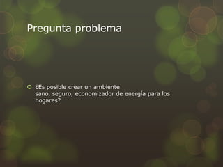 Pregunta problema

 ¿Es posible crear un ambiente
sano, seguro, economizador de energía para los
hogares?

 