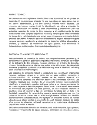 MARCO TEORICO
El turismo hace una importante contribución a las economías de los países en
desarrollo. El crecimiento en el sector ha sido más rápido en estas partes que en
los países desarrollados, y ha sido continuo durante varias décadas. Los
proyectos de turismo pueden incluir la identificación de sitios y provisión de
acceso; construcción de hoteles y otros alojamientos y amenidades para los
visitantes; creación de zonas de libre comercio; y el establecimiento de tales
instalaciones como complejo deportivos, marinas y parques para otras actividades
de tiempo libre. La infraestructura de apoyo es un componente importante de todo
proyecto de turismo. A menudo es necesario construir o mejorar instalaciones para
parques, caminos, recolección y eliminación de desechos sólidos, alcantarillas y
drenajes, y sistemas de distribución de agua potable. Con frecuencia el
fortalecimiento institucional es financiado bajo esta categoría.

POTENCIALES – IMPACTOS AMBIENTALES
Frecuentemente los proyectos de turismo son comparativamente pequeños y, al
ser examinados para sus potenciales impactos ambientales, a menudo se colocan
en la Categoría B. Sin embargo, merecen atención en el Libro de Consulta,
primero, debido la estrecha relación que existe entre el turismo y la calidad del
ambiente; y segundo, por los muchos nexos que hay entre el desarrollo turístico y
otros sectores en la misma región.
Los aspectos del ambiente natural y sociocultural que constituyen importantes
recursos turísticos, atraen a la gente por su valor estético, recreativo o
educativo/científico. Sin embargo, muchos de los mismos aspectos son
particularmente sensibles a la alteración debido a las actividades humanas. Los
impactos negativos que resultan de un desarrollo turístico inadecuadamente
planificado e incontrolado, pueden fácilmente dañar a los mismos ambientes de
los cuales depende el éxito del proyecto. Esto a su vez puede reducir severamente
los beneficios del proyecto. En otras palabras, sin una cuidadosa atención al
equilibrio entre el volumen y tipo de actividades turísticas por un lado, y la
fragilidad y capacidad de carga de los recursos siendo explotados por otro, los
proyectos turísticos pueden ser no sólo ecológicamente dañinos sino también
económicamente autodestructivos. Por ejemplo, un creciente número de hoteles
ubicados para atraer turistas a un arrecife de coral, fracasan después de pocos
años porque los efluentes del hotel, descargados en costa fuera, rápidamente
perjudican o matan al arrecife.
El turismo aumenta la demanda de infraestructura local transporte, agua potable,
recolección y tratamiento de aguas servidas, eliminación de desechos sólidos,

 