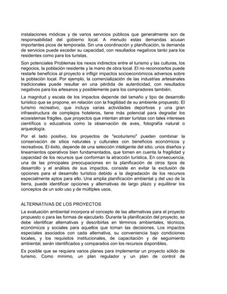 instalaciones módicas y de varios servicios públicos que generalmente son de
responsabilidad del gobierno local. A menudo estas demandas acusan
importantes picos de temporada. Sin una coordinación y planificación, la demanda
de servicios puede exceder su capacidad, con resultados negativos tanto para los
residentes como para los turistas.
Son potenciales Problemas los nexos indirectos entre el turismo y las culturas, los
negocios, la población residente y la mano de obra local. El no reconocerlos puede
restarle beneficios al proyecto e infligir impactos socioeconómicos adversos sobre
la población local. Por ejemplo, la comercialización de las industrias artesanales
tradicionales puede resultar en una pérdida de autenticidad, con resultados
negativos para los artesanos y posiblemente para los compradores también.
La magnitud y escala de los impactos depende del tamaño y tipo de desarrollo
turístico que se propone, en relación con la fragilidad de su ambiente propuesto. El
turismo recreativo, que incluya varias actividades deportivas y una gran
infraestructura de complejos hoteleros, tiene más potencial para degradar los
ecosistemas frágiles, que proyectos que intentan atraer turistas con tales intereses
científicos o educativos como la observación de aves, fotografía natural o
arqueología.
Por el lado positivo, los proyectos de "ecoturismo" pueden combinar la
conservación de sitios naturales y culturales con beneficios económicos y
recreativos. El éxito, depende de una selección inteligente del sitio, unos diseños y
lineamientos operativos bien fundamentados, que tomen en cuenta la fragilidad y
capacidad de los recursos que conforman la atracción turística. En consecuencia,
una de las principales preocupaciones en la planificación de otros tipos de
desarrollo y el análisis de sus impactos, consiste en evitar la exclusión de
opciones para el desarrollo turístico debido a la degradación de los recursos
especialmente aptos para ello. Una amplia planificación ambiental y del uso de la
tierra, puede identificar opciones y alternativas de largo plazo y equilibrar los
conceptos de un solo uso y de múltiples usos.
ALTERNATIVAS DE LOS PROYECTOS
La evaluación ambiental incorpora el concepto de las alternativas para el proyecto
propuesto o para las formas de ejecutarlo. Durante la planificación del proyecto, se
debe identificar alternativas y describirlas en términos ambientales, técnicos,
económicos y sociales para aquellos que toman las decisiones. Los impactos
especiales asociados con cada alternativa, su conveniencia bajo condiciones
locales, y los requisitos institucionales, de capacitación y de seguimiento
ambiental, serán identificados y comparados con los recursos disponibles.
Es posible que se requiera varios planes para implementar un proyecto sólido de
turismo. Como mínimo, un plan regulador y un plan de control de

 