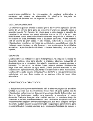 contaminación,posibilitarían la incorporación de objetivos ambientales a
comienzos del proceso de elaboración. La planificación integrada es
particularmente deseable para los proyectos de turismo.
ESCALA DE DESARROLLO
Las alternativas pueden analizar la escala global de desarrollo apropiado para la
región. En un extremo de la gama se encuentra el turismo de pequeña escala y
reducido impacto Por Ejemplo. Un refugio para la vida silvestre o estación de
investigación de campo, con pocos visitantes (menos de 100 a la vez), que
ofrezcan tales formas de recreación como caminatas, fotografía de la naturaleza y
observación de aves, orientadas hacia la educación del turista. Al otro extremo
está el turismo de gran escala y alto impacto, incluyendo el desarrollo de
infraestructuras importantes con todas las comodidades, capacidad para miles de
visitantes, acomodaciones de alta densidad, y una amplia gama de actividades
recreativas. La planificación inicial deberá considerar la escala y capacidad para
soportar.
UBICACIÓN
La ubicación de las instalaciones es un factor principal, no sólo para el proceso de
desarrollo turístico, sino para atender a impactos adversos, incluyendo el
desplazamiento de la población y degradación o pérdida de recursos naturales y
culturales. Con frecuencia, los hábitats únicos, peligros naturales, erosión de la
playa o del suelo, intrusión del agua salada, y otros procesos naturales, no son
caracterizados apropiadamente, resultando en la selección de sitios inadecuados.
La ubicación no debe basarse en la playa "más bonita" o la vista panorámica más
majestuosa, sino que debe resultar de un examen crítico de varios sitios
alternativos.
ADMINISTRACION Y CAPACITACION
El apoyo institucional puede ser necesario para el éxito del proyecto de desarrollo
turístico. Es posible que las inversiones deban incluir el gasto público para la
infraestructura y el compromiso de personal y equipos más allá de los medios que
disponen las instituciones locales para responder y administrar el nuevo
desarrollo. Si el país, la región, o la localidad han visto un importante influjo de
turismo en el pasado, puede ser necesaria cierta cantidad de apoyo adicional para
enfocar mejor los aspectos ambientales del proyecto. Las dreas con poco o ningún
desarrollo, pueden requerir una administración y capacitación administrativa para
el personal local de recursos naturales (p.ej., funcionarios forestales, de parques y

 