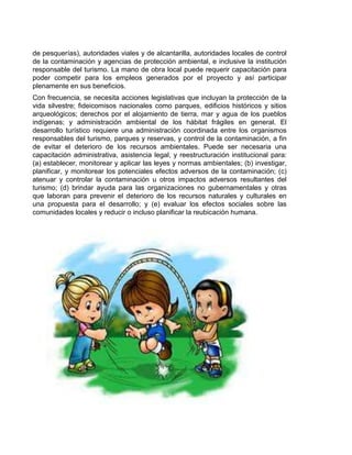 de pesquerías), autoridades viales y de alcantarilla, autoridades locales de control
de la contaminación y agencias de protección ambiental, e inclusive la institución
responsable del turismo. La mano de obra local puede requerir capacitación para
poder competir para los empleos generados por el proyecto y así participar
plenamente en sus beneficios.
Con frecuencia, se necesita acciones legislativas que incluyan la protección de la
vida silvestre; fideicomisos nacionales como parques, edificios históricos y sitios
arqueológicos; derechos por el alojamiento de tierra, mar y agua de los pueblos
indígenas; y administración ambiental de los hábitat frágiles en general. El
desarrollo turístico requiere una administración coordinada entre los organismos
responsables del turismo, parques y reservas, y control de la contaminación, a fin
de evitar el deterioro de los recursos ambientales. Puede ser necesaria una
capacitación administrativa, asistencia legal, y reestructuración institucional para:
(a) establecer, monitorear y aplicar las leyes y normas ambientales; (b) investigar,
planificar, y monitorear los potenciales efectos adversos de la contaminación; (c)
atenuar y controlar la contaminación u otros impactos adversos resultantes del
turismo; (d) brindar ayuda para las organizaciones no gubernamentales y otras
que laboran para prevenir el deterioro de los recursos naturales y culturales en
una propuesta para el desarrollo; y (e) evaluar los efectos sociales sobre las
comunidades locales y reducir o incluso planificar la reubicación humana.

 