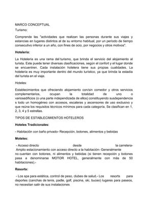MARCO CONCEPTUAL
Turismo:
Comprende las "actividades que realizan las personas durante sus viajes y
estancias en lugares distintos al de su entorno habitual, por un período de tiempo
consecutivo inferior a un año, con fines de ocio, por negocios y otros motivos".
Hotelería:
La Hotelería es una rama del turismo, que brinda el servicio del alojamiento al
turista. Este puede tener diversas clasificaciones, según el confort y el lugar donde
se encuentren. Cada instalación hotelera tiene sus propias cualidades. La
hotelería es muy importante dentro del mundo turístico, ya que brinda la estadía
del turista en el viaje.
Hoteles:
Establecimientos que ofreciendo alojamiento con/sin comedor y otros servicios
complementarios,
ocupan
la
totalidad
de
uno
o
variosedificios (o una parte independizada de ellos) constituyendo susdependencia
s todo un homogéneo con accesos, escaleras y ascensores de uso exclusivo y
que reúna los requisitos técnicos mínimos para cada categoría. Se clasifican en 1,
2, 3, 4 y 5 estrellas.
TIPOS DE ESTABLECIMIENTOS HOTELEROS
Hoteles Tradicionales:
- Habitación con baño privado- Recepción, botones, alimentos y bebidas
Moteles:
- Acceso directo
desde
la carreteraAmplio estacionamiento con acceso directo a la habitación- Generalmente
no cuentan con botones, ni alimentos y bebidas (si tienen recepción y botones
pasa a denominarse MOTOR HOTEL, generalmente con más de 50
habitaciones).Resorts:
- Los spa para estética, control de peso, clubes de salud.- Los
resorts
para
deportes (canchas de tenis, padle, golf, piscina, ski, buceo) lugares para paseos,
no necesitan salir de sus instalaciones

 