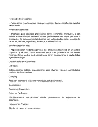 Hoteles De Convenciones:
- Puede ser un resort equipado para convenciones- Salones para fiestas, eventos
exhibiciones.
Hoteles Residenciales:
- Diseñados para estancias prolongadas, tarifas semanales, mensuales, o por
tiempo- Contratados por empresas locales, generalmente para alojar ejecutivos y
empleados- Se componen de habitaciones con baño privado o suite, servicios de
recepción, botones, seguridad y alimentos y bebidas básicos.
Bed And Breakfast Inns:
- Al principio eran residencias privadas que brindaban alojamiento en un cambio
hogareño, y la tarifa incluía desayuno (pero eran generalmente residencias
históricas; faros, fuertes, etc.).- Actualmente tienen gran demanda a través de las
agencias de viajes.
Distintos Tipos De Alojamiento:
Albergue:
Establecimiento público, especialmente para jóvenes viajeros; comodidades
mínimas, tarifas accesibles.
Camping:
Área para acampar o estacionar remolques, servicios mínimos.
Condominios:
Equipamiento completo.
Estancias De Turismo:
Establecimientos
secundario.

agropecuarios

donde

Habitaciones Privadas:
Alquiler de camas en casas privadas.

generalmente

es

alojamiento

es

 