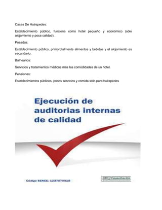 Casas De Huéspedes:
Establecimiento público, funciona como hotel pequeño y económico (sólo
alojamiento y poca calidad).
Posadas:
Establecimiento público, primordialmente alimentos y bebidas y el alojamiento es
secundario.
Balnearios:
Servicios y tratamientos médicos más las comodidades de un hotel.
Pensiones:
Establecimientos públicos, pocos servicios y comida sólo para huéspedes

 