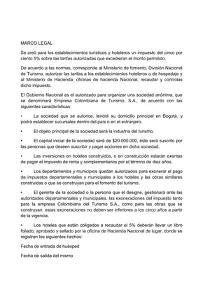 MARCO LEGAL
Se creó para los establecimientos turísticos y hoteleros un impuesto del cinco por
ciento 5% sobre las tarifas autorizadas que excedieran el monto permitido.
De acuerdo a las normas, corresponde al Ministerio de fomento, División Nacional
de Turismo, autorizar las tarifas a los establecimientos hoteleros o de hospedaje y
al Ministerio de Hacienda, oficinas de hacienda Nacional, recaudar y controlas
dicho impuesto.
El Gobierno Nacional es el autorizado para organizar una sociedad anónima, que
se denominará Empresa Colombiana de Turismo, S.A., de acuerdo con las
siguientes características:
•
La sociedad que se autorice, tendrá su domicilio principal en Bogotá, y
podrá establecer sucursales dentro del país o en el extranjero.
•

El objeto principal de la sociedad será la industria del turismo.

•
El capital inicial de la sociedad será de $20.000.000, éste será suscrito por
las personas que deseen suscribir y pagar acciones en dicha sociedad.
•
Las inversiones en hoteles construidos, o en construcción estarán exentas
de pagar el impuesto de renta y complementarios por el término de diez años.
•
Los departamentos y municipios quedan autorizados para exonerar el pago
de impuestos departamentales y municipales a los hoteles y las obras similares
construidas o que se construyan para el fomento del turismo.
•
El gerente de la sociedad o la persona que él designe, gestionará ante las
autoridades departamentales y municipales, las exoneraciones del impuesto tanto
para la empresa Colombiana del Turismo S.A., como para las obras que se
construyan, estas exoneraciones no deben ser inferiores a los cinco años a partir
de la vigencia.
•
Los hoteles que están obligados a recaudar el 5% deberán llevar un libro
foliado, aprobado y sellado por la oficina de Hacienda Nacional de lugar, donde se
registran los siguientes hechos:
Fecha de entrada de huésped
Fecha de salida del mismo

 