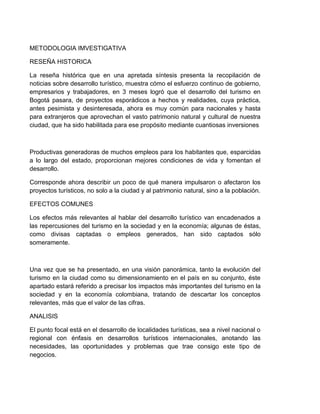 METODOLOGIA IMVESTIGATIVA
RESEÑA HISTORICA
La reseña histórica que en una apretada síntesis presenta la recopilación de
noticias sobre desarrollo turístico, muestra cómo el esfuerzo continuo de gobierno,
empresarios y trabajadores, en 3 meses logró que el desarrollo del turismo en
Bogotá pasara, de proyectos esporádicos a hechos y realidades, cuya práctica,
antes pesimista y desinteresada, ahora es muy común para nacionales y hasta
para extranjeros que aprovechan el vasto patrimonio natural y cultural de nuestra
ciudad, que ha sido habilitada para ese propósito mediante cuantiosas inversiones

Productivas generadoras de muchos empleos para los habitantes que, esparcidas
a lo largo del estado, proporcionan mejores condiciones de vida y fomentan el
desarrollo.
Corresponde ahora describir un poco de qué manera impulsaron o afectaron los
proyectos turísticos, no solo a la ciudad y al patrimonio natural, sino a la población.
EFECTOS COMUNES
Los efectos más relevantes al hablar del desarrollo turístico van encadenados a
las repercusiones del turismo en la sociedad y en la economía; algunas de éstas,
como divisas captadas o empleos generados, han sido captados sólo
someramente.

Una vez que se ha presentado, en una visión panorámica, tanto la evolución del
turismo en la ciudad como su dimensionamiento en el país en su conjunto, éste
apartado estará referido a precisar los impactos más importantes del turismo en la
sociedad y en la economía colombiana, tratando de descartar los conceptos
relevantes, más que el valor de las cifras.
ANALISIS
El punto focal está en el desarrollo de localidades turísticas, sea a nivel nacional o
regional con énfasis en desarrollos turísticos internacionales, anotando las
necesidades, las oportunidades y problemas que trae consigo este tipo de
negocios.

 
