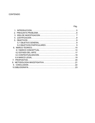 CONTENIDO

Pág.
1.
2.
3.
4.
5.

INTRODUCCION………………………………………………………………5
PREGUNTA PROBLEMA……………………………………………………..6
IDEA DE IMVESTIGACION………………………………………………… 7
JUSTIFICACION……………………………………………………………….8
OBJETIVOS…………………………………………………………………….9
5.1 OBJETIVO GENERAL……………………………………………………9
5.2 OBJETIVOS PARTICULARES………………………………………… 9
6. MARCO TEORICO…………………………………………………………….10
6.1 MARCO CONCEPTUAL………………………………………………….14
6.2 ESTADO DEL ARTE………………………………………………………17
6.3 CONTEXTUALIZACION…………………………………………………..18
6.4 MARCO LEGAL…………………………………………………………….19
7. PROPOSITOS…………………………………………………………………. 20
8. METODOLOGIA IMVESTIGATIVA……………………………………………21
9. CONCLUSION………………………………………………………………….22
10. BIBLIOGRAFIA………………………………………………………………….23

 