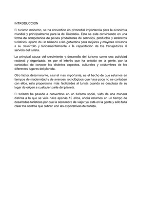 INTRODUCCION
El turismo moderno, se ha convertido en primordial importancia para la economía
mundial y principalmente para la de Colombia. Esto se esta convirtiendo en una
forma de competencia de países productores de servicios, productos y atractivos
turísticos, aparte de un llamado a los gobiernos para mejores y mayores recursos
a su desarrollo y fundamentalmente a la capacitación de los trabajadores al
servicio del turista.
La principal causa del crecimiento y desarrollo del turismo como una actividad
racional y organizada, es por el interés que ha crecido en la gente, por la
curiosidad de conocer los distintos aspectos, culturales y costumbres de los
diferentes lugares del planeta.
Otro factor determinante, casi el mas importante, es el hecho de que estamos en
tiempos de modernidad y de avances tecnológicos que hace poco no se contaban
con ellos, esto proporciona más facilidades al turista cuando se desplaza de su
lugar de origen a cualquier parte del planeta.
El turismo ha pasado a convertirse en un turismo social, visto de una manera
distinta a la que se veía hace apenas 10 años, ahora estamos en un tiempo de
desarrollos turísticos por que la costumbre de viajar ya está en la gente y sólo falta
crear los centros que cubran con las expectativas del turista.

 