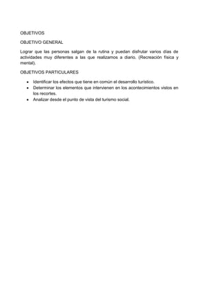 OBJETIVOS
OBJETIVO GENERAL
Lograr que las personas salgan de la rutina y puedan disfrutar varios días de
actividades muy diferentes a las que realizamos a diario. (Recreación física y
mental).
OBJETIVOS PARTICULARES
Identificar los efectos que tiene en común el desarrollo turístico.
Determinar los elementos que intervienen en los acontecimientos vistos en
los recortes.
Analizar desde el punto de vista del turismo social.

 