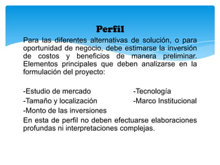 Perfil
Para las diferentes alternativas de solución, o para
oportunidad de negocio, debe estimarse la inversión
de costos y beneficios de manera preliminar.
Elementos principales que deben analizarse en la
formulación del proyecto:
-Estudio de mercado
-Tecnología
-Tamaño y localización
-Marco Institucional
-Monto de las inversiones
En esta de perfil no deben efectuarse elaboraciones
profundas ni interpretaciones complejas.

 