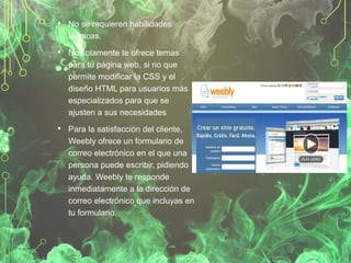 • No se requieren habilidades
técnicas.

• No solamente te ofrece temas
para tu página web, si no que
permite modificar la CSS y el
diseño HTML para usuarios más
especializados para que se
ajusten a sus necesidades

• Para la satisfacción del cliente,
Weebly ofrece un formulario de
correo electrónico en el que una
persona puede escribir, pidiendo
ayuda. Weebly te responde
inmediatamente a la dirección de
correo electrónico que incluyas en
tu formulario.

 