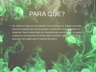 PARA QUE?
• Se realiza el blog con el propósito de cumplir con el trabajo de grado
para dar muestra que en los grados cursados en la especialidad de
sistemas, fueron adquiridas las competencias educativas y se saben
emplear en el momento de hacer algo innovador como lo es el blog
educativo de ingles para el plantel educativo.

 