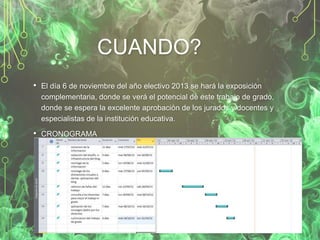 CUANDO?
• El día 6 de noviembre del año electivo 2013 se hará la exposición
complementaria, donde se verá el potencial de este trabajo de grado,
donde se espera la excelente aprobación de los jurados y docentes y
especialistas de la institución educativa.

• CRONOGRAMA

 