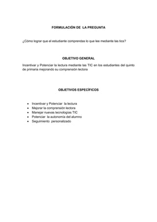 FORMULACIÓN DE LA PREGUNTA

¿Cómo lograr que el estudiante comprendas lo que lee mediante las tics?

OBJETIVO GENERAL
Incentivar y Potenciar la lectura mediante las TIC en los estudiantes del quinto
de primaria mejorando su comprensión lectora

OBJETIVOS ESPECÍFICOS







Incentivar y Potenciar la lectura
Mejorar la comprensión lectora
Manejar nuevas tecnologías TIC
Potenciar la autonomía del alumno
Seguimiento personalizado

 